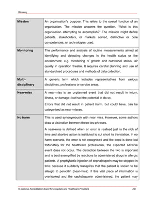 Glossary
© National Accreditation Board for Hospitals and Healthcare Providers 221
Mission An organisation's purpose. This refers to the overall function of an
organisation. The mission answers the question, ―What is this
organisation attempting to accomplish?‖ The mission might define
patients, stakeholders, or markets served, distinctive or core
competencies, or technologies used.
Monitoring The performance and analysis of routine measurements aimed at
identifying and detecting changes in the health status or the
environment, e.g. monitoring of growth and nutritional status, air
quality in operation theatre. It requires careful planning and use of
standardised procedures and methods of data collection.
Multi-
disciplinary
A generic term which includes representatives from various
disciplines, professions or service areas.
Near-miss A near-miss is an unplanned event that did not result in injury,
illness, or damage--but had the potential to do so.
Errors that did not result in patient harm, but could have, can be
categorised as near-misses.
No harm This is used synonymously with near miss. However, some authors
draw a distinction between these two phrases.
A near-miss is defined when an error is realised just in the nick of
time and abortive action is instituted to cut short its translation. In no
harm scenario, the error is not recognised and the deed is done but
fortunately for the healthcare professional, the expected adverse
event does not occur. The distinction between the two is important
and is best exemplified by reactions to administered drugs in allergic
patients. A prophylactic injection of cephalosporin may be stopped in
time because it suddenly transpires that the patient is known to be
allergic to penicillin (near-miss). If this vital piece of information is
overlooked and the cephalosporin administered, the patient may
 