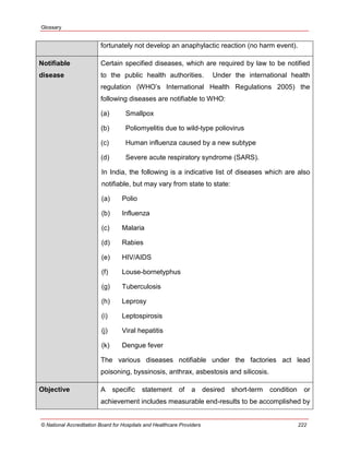 Glossary
© National Accreditation Board for Hospitals and Healthcare Providers 222
fortunately not develop an anaphylactic reaction (no harm event).
Notifiable
disease
Certain specified diseases, which are required by law to be notified
to the public health authorities. Under the international health
regulation (WHO‘s International Health Regulations 2005) the
following diseases are notifiable to WHO:
(a) Smallpox
(b) Poliomyelitis due to wild-type poliovirus
(c) Human influenza caused by a new subtype
(d) Severe acute respiratory syndrome (SARS).
In India, the following is a indicative list of diseases which are also
notifiable, but may vary from state to state:
(a) Polio
(b) Influenza
(c) Malaria
(d) Rabies
(e) HIV/AIDS
(f) Louse-bornetyphus
(g) Tuberculosis
(h) Leprosy
(i) Leptospirosis
(j) Viral hepatitis
(k) Dengue fever
The various diseases notifiable under the factories act lead
poisoning, byssinosis, anthrax, asbestosis and silicosis.
Objective A specific statement of a desired short-term condition or
achievement includes measurable end-results to be accomplished by
 