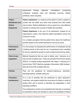 Glossary
© National Accreditation Board for Hospitals and Healthcare Providers 224
assessment findings, diagnosis, consultations, procedures
undergone, progress notes and discharge summary. (Death
certificate, where required)
Patient
Satisfaction and
Patient
Experience
Patient satisfaction is a measure of the extent to which a patient is
content with the health care which they received from their health
care provider. Patient satisfaction is thus a proxy but a very effective
indicator to measure the success of Health care providers.
Patient Experience is the sum of all interactions, shaped by an
organisation‘s culture, that influence patient perceptions across the
continuum of care.
It is a holistic perception that the patient forms about the healthcare
provider based on the overall interactions/ care touch points.
Performance
appraisal
It is the process of evaluating the performance of employees during
a defined period of time with the aim of ascertaining their suitability
for the job, potential for growth as well as determining training needs.
Point of care
equipment
Medical Equipments that are used to deliver care / intervene at or
near the site of patient care. These are primarily Point-of-care testing
(POCT), or bedside testing equipments that helps in reducing turn-
around times. POCT Machine examples; Glucometer, ABG Analyzer,
Stat Lab at ICU/ ER, portable USG etc.
Policies They are the guidelines for decision-making,e.g. admission,
discharge policies, antibiotic policy,etc.
Preventive
maintenance
It is a set of activities that are performed on plant equipment,
machinery, and systems before the occurrence of a failure in order to
protect them and to prevent or eliminate any degradation in their
operating conditions.
The maintenance carried out at predetermined intervals or according
to prescribed criteria and intended to reduce the probability of failure
 