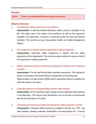 Access Assessment and Continuity of Care (AAC)
© National Accreditation Board for Hospitals and Healthcare Providers 18
Standard
AAC.8. There is an established laboratory safety programme.
Objective Elements
a. The laboratory safety programme is documented. *
Interpretation: A well-documented laboratory safety manual is available in the
lab. This takes care of the safety of the workforce as well as the equipment
available in the laboratory. It shall be in consonance with the risks and hazards
identified. This could be as per Occupational Health and Safety Management
System.
b. This programme is aligned with the organisation‘s safety programme.
Interpretation: Laboratory safety programme is aligned with the safety
programme of the organisation. The broad principles shall be the same as that of
the organisation‘s safety programme.
c. Written procedures guide the handling and disposal of infectious and hazardous
materials. *
Interpretation: The lab staff should follow standard precautions. The disposal of
waste is according to Biomedical Waste management and handling rules.
Material safety and data sheets (MSDS-where applicable) shall be available and
staff well versed in the same.
d. Laboratory personnel are appropriately trained in safe practices.
Interpretation: All the laboratory staff undergo training regarding safe practices
in the laboratory. The training need identification has to be done commensurate
with the job description of the staff.
e. Laboratory personnel are provided with appropriate safety equipment / devices.
Interpretation: Adequate safety devices are available in the lab, e.g. PPE, eye
wash facilities, dressing materials, disinfectants, fire extinguishers etc. It should
 