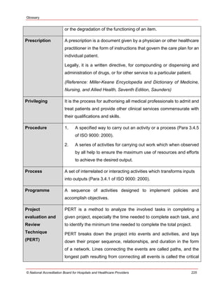 Glossary
© National Accreditation Board for Hospitals and Healthcare Providers 225
or the degradation of the functioning of an item.
Prescription A prescription is a document given by a physician or other healthcare
practitioner in the form of instructions that govern the care plan for an
individual patient.
Legally, it is a written directive, for compounding or dispensing and
administration of drugs, or for other service to a particular patient.
(Reference: Miller-Keane Encyclopedia and Dictionary of Medicine,
Nursing, and Allied Health, Seventh Edition, Saunders)
Privileging It is the process for authorising all medical professionals to admit and
treat patients and provide other clinical services commensurate with
their qualifications and skills.
Procedure 1. A specified way to carry out an activity or a process (Para 3.4.5
of ISO 9000: 2000).
2. A series of activities for carrying out work which when observed
by all help to ensure the maximum use of resources and efforts
to achieve the desired output.
Process A set of interrelated or interacting activities which transforms inputs
into outputs (Para 3.4.1 of ISO 9000: 2000).
Programme A sequence of activities designed to implement policies and
accomplish objectives.
Project
evaluation and
Review
Technique
(PERT)
PERT is a method to analyze the involved tasks in completing a
given project, especially the time needed to complete each task, and
to identify the minimum time needed to complete the total project.
PERT breaks down the project into events and activities, and lays
down their proper sequence, relationships, and duration in the form
of a network. Lines connecting the events are called paths, and the
longest path resulting from connecting all events is called the critical
 