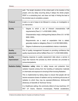 Glossary
© National Accreditation Board for Hospitals and Healthcare Providers 226
path. The length (duration) of the critical path is the duration of the
project, and any delay occurring along it delays the whole project.
PERT is a scheduling tool, and does not help in finding the best or
the shortest way to complete a project.
Protocol A plan or a set of steps to be followed in a study, an investigation or
an intervention.
Quality 1. Degree to which a set of inherent characteristics fulfil
requirements (Para 3.1.1 of ISO 9000: 2000).
Characteristics imply a distinguishing feature (Para 3.5.1 of ISO
9000: 2000).
Requirements are a need or expectation that is stated,
generally implied or obligatory (Para 3.1.2 of ISO 9000:2000).
2. Degree of adherence to pre-established criteria or standards.
Quality
assurance
Part of quality management focussed on providing confidence that
quality requirements will be fulfilled (Para 3.2.11 of ISO 9000:2000).
Quality
improvement
Ongoing response to quality assessment data about a service in
ways that improve the process by which services are provided to
consumers/patients.
Radiation Safety Radiation safety refers to safety issues and protection from
radiation hazards arising from the handling of radioactive materials
or chemicals and exposure to Ionizing & Non-Ionizing Radiation.
This is implemented by taking steps to ensure that people will not
receive excessive doses of radiation and by monitoring all sources of
radiation to which they may be exposed.(Reference: McGraw-Hill
Dictionary of Scientific & Technical Terms)
In a Healthcare setting, this commonly refers to X-ray machines, CT/
PET CT Scans, Electron microscopes, Particle accelerators,
 