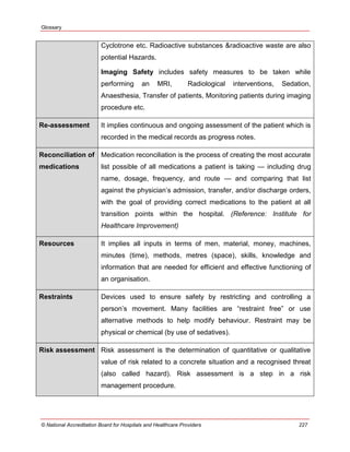 Glossary
© National Accreditation Board for Hospitals and Healthcare Providers 227
Cyclotrone etc. Radioactive substances &radioactive waste are also
potential Hazards.
Imaging Safety includes safety measures to be taken while
performing an MRI, Radiological interventions, Sedation,
Anaesthesia, Transfer of patients, Monitoring patients during imaging
procedure etc.
Re-assessment It implies continuous and ongoing assessment of the patient which is
recorded in the medical records as progress notes.
Reconciliation of
medications
Medication reconciliation is the process of creating the most accurate
list possible of all medications a patient is taking — including drug
name, dosage, frequency, and route — and comparing that list
against the physician‘s admission, transfer, and/or discharge orders,
with the goal of providing correct medications to the patient at all
transition points within the hospital. (Reference: Institute for
Healthcare Improvement)
Resources It implies all inputs in terms of men, material, money, machines,
minutes (time), methods, metres (space), skills, knowledge and
information that are needed for efficient and effective functioning of
an organisation.
Restraints Devices used to ensure safety by restricting and controlling a
person‘s movement. Many facilities are ―restraint free‖ or use
alternative methods to help modify behaviour. Restraint may be
physical or chemical (by use of sedatives).
Risk assessment Risk assessment is the determination of quantitative or qualitative
value of risk related to a concrete situation and a recognised threat
(also called hazard). Risk assessment is a step in a risk
management procedure.
 