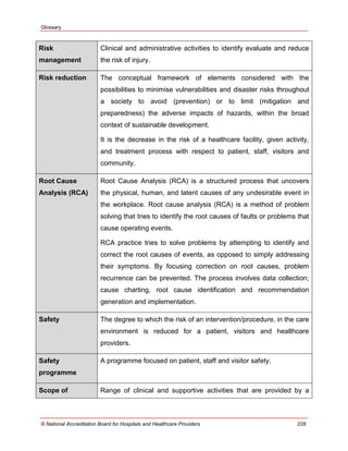 Glossary
© National Accreditation Board for Hospitals and Healthcare Providers 228
Risk
management
Clinical and administrative activities to identify evaluate and reduce
the risk of injury.
Risk reduction The conceptual framework of elements considered with the
possibilities to minimise vulnerabilities and disaster risks throughout
a society to avoid (prevention) or to limit (mitigation and
preparedness) the adverse impacts of hazards, within the broad
context of sustainable development.
It is the decrease in the risk of a healthcare facility, given activity,
and treatment process with respect to patient, staff, visitors and
community.
Root Cause
Analysis (RCA)
Root Cause Analysis (RCA) is a structured process that uncovers
the physical, human, and latent causes of any undesirable event in
the workplace. Root cause analysis (RCA) is a method of problem
solving that tries to identify the root causes of faults or problems that
cause operating events.
RCA practice tries to solve problems by attempting to identify and
correct the root causes of events, as opposed to simply addressing
their symptoms. By focusing correction on root causes, problem
recurrence can be prevented. The process involves data collection;
cause charting, root cause identification and recommendation
generation and implementation.
Safety The degree to which the risk of an intervention/procedure, in the care
environment is reduced for a patient, visitors and healthcare
providers.
Safety
programme
A programme focused on patient, staff and visitor safety.
Scope of Range of clinical and supportive activities that are provided by a
 