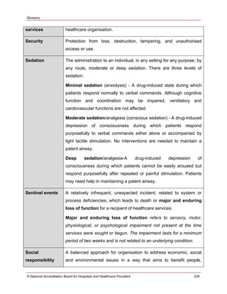 Glossary
© National Accreditation Board for Hospitals and Healthcare Providers 229
services healthcare organisation.
Security Protection from loss, destruction, tampering, and unauthorised
access or use.
Sedation The administration to an individual, in any setting for any purpose, by
any route, moderate or deep sedation. There are three levels of
sedation:
Minimal sedation (anxiolysis) - A drug-induced state during which
patients respond normally to verbal commands. Although cognitive
function and coordination may be impaired, ventilatory and
cardiovascular functions are not affected.
Moderate sedation/analgesia (conscious sedation) - A drug-induced
depression of consciousness during which patients respond
purposefully to verbal commands either alone or accompanied by
light tactile stimulation. No interventions are needed to maintain a
patent airway.
Deep sedation/analgesia-A drug-induced depression of
consciousness during which patients cannot be easily aroused but
respond purposefully after repeated or painful stimulation. Patients
may need help in maintaining a patent airway.
Sentinel events A relatively infrequent, unexpected incident, related to system or
process deficiencies, which leads to death or major and enduring
loss of function for a recipient of healthcare services.
Major and enduring loss of function refers to sensory, motor,
physiological, or psychological impairment not present at the time
services were sought or begun. The impairment lasts for a minimum
period of two weeks and is not related to an underlying condition.
Social
responsibility
A balanced approach for organisation to address economic, social
and environmental issues in a way that aims to benefit people,
 