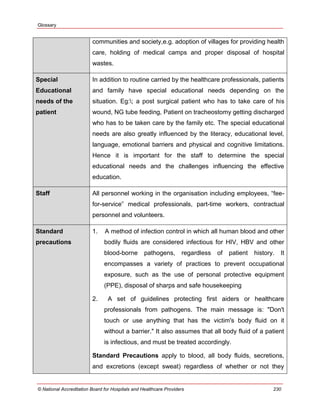 Glossary
© National Accreditation Board for Hospitals and Healthcare Providers 230
communities and society,e.g. adoption of villages for providing health
care, holding of medical camps and proper disposal of hospital
wastes.
Special
Educational
needs of the
patient
In addition to routine carried by the healthcare professionals, patients
and family have special educational needs depending on the
situation. Eg:; a post surgical patient who has to take care of his
wound, NG tube feeding, Patient on tracheostomy getting discharged
who has to be taken care by the family etc. The special educational
needs are also greatly influenced by the literacy, educational level,
language, emotional barriers and physical and cognitive limitations.
Hence it is important for the staff to determine the special
educational needs and the challenges influencing the effective
education.
Staff All personnel working in the organisation including employees, ―fee-
for-service‖ medical professionals, part-time workers, contractual
personnel and volunteers.
Standard
precautions
1. A method of infection control in which all human blood and other
bodily fluids are considered infectious for HIV, HBV and other
blood-borne pathogens, regardless of patient history. It
encompasses a variety of practices to prevent occupational
exposure, such as the use of personal protective equipment
(PPE), disposal of sharps and safe housekeeping
2. A set of guidelines protecting first aiders or healthcare
professionals from pathogens. The main message is: "Don't
touch or use anything that has the victim's body fluid on it
without a barrier." It also assumes that all body fluid of a patient
is infectious, and must be treated accordingly.
Standard Precautions apply to blood, all body fluids, secretions,
and excretions (except sweat) regardless of whether or not they
 