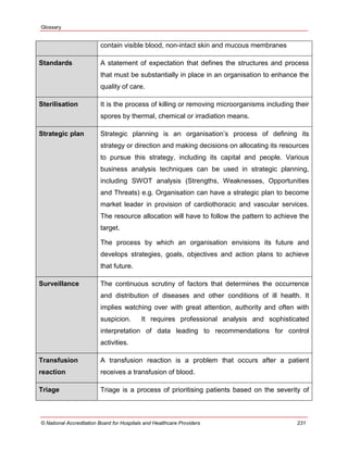 Glossary
© National Accreditation Board for Hospitals and Healthcare Providers 231
contain visible blood, non-intact skin and mucous membranes
Standards A statement of expectation that defines the structures and process
that must be substantially in place in an organisation to enhance the
quality of care.
Sterilisation It is the process of killing or removing microorganisms including their
spores by thermal, chemical or irradiation means.
Strategic plan Strategic planning is an organisation‘s process of defining its
strategy or direction and making decisions on allocating its resources
to pursue this strategy, including its capital and people. Various
business analysis techniques can be used in strategic planning,
including SWOT analysis (Strengths, Weaknesses, Opportunities
and Threats) e.g. Organisation can have a strategic plan to become
market leader in provision of cardiothoracic and vascular services.
The resource allocation will have to follow the pattern to achieve the
target.
The process by which an organisation envisions its future and
develops strategies, goals, objectives and action plans to achieve
that future.
Surveillance The continuous scrutiny of factors that determines the occurrence
and distribution of diseases and other conditions of ill health. It
implies watching over with great attention, authority and often with
suspicion. It requires professional analysis and sophisticated
interpretation of data leading to recommendations for control
activities.
Transfusion
reaction
A transfusion reaction is a problem that occurs after a patient
receives a transfusion of blood.
Triage Triage is a process of prioritising patients based on the severity of
 