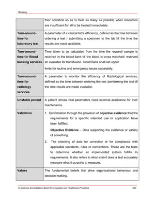 Glossary
© National Accreditation Board for Hospitals and Healthcare Providers 232
their condition so as to treat as many as possible when resources
are insufficient for all to be treated immediately.
Turn-around-
time for
laboratory test
A parameter of a clinical lab's efficiency, defined as the time between
ordering a test / submitting a specimen to the lab till the time the
results are made available.
Turn-around-
time for Blood
banking services
Time taken to be calculated from the time the request/ sample is
received in the blood bank till the blood is cross matched/ reserved
an available for transfusion. Blood Bank shall set upper
limits for routine and emergency issues separately.
Turn-around-
time for
radiology
services
A parameter to monitor the efficiency of Radiological services,
defined as the time between ordering the test /performing the test till
the time results are made available.
Unstable patient A patient whose vital parameters need external assistance for their
maintenance.
Validation 1. Confirmation through the provision of objective evidence that the
requirements for a specific intended use or application have
been fulfilled.
Objective Evidence – Data supporting the existence or variety
of something.
2. The checking of data for correction or for compliance with
applicable standards, rules or conventions. These are the tests
to determine whether an implemented system fulfills its
requirements. It also refers to what extent does a test accurately
measure what it purports to measure.
Values The fundamental beliefs that drive organisational behaviour and
decision-making.
 