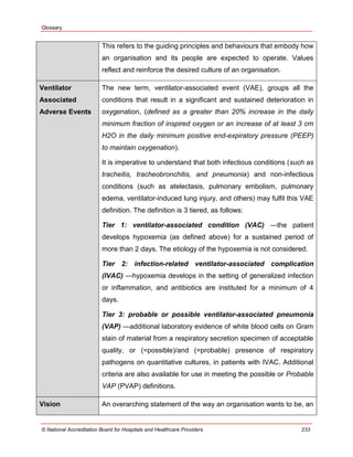 Glossary
© National Accreditation Board for Hospitals and Healthcare Providers 233
This refers to the guiding principles and behaviours that embody how
an organisation and its people are expected to operate. Values
reflect and reinforce the desired culture of an organisation.
Ventilator
Associated
Adverse Events
The new term, ventilator-associated event (VAE), groups all the
conditions that result in a significant and sustained deterioration in
oxygenation, (defined as a greater than 20% increase in the daily
minimum fraction of inspired oxygen or an increase of at least 3 cm
H2O in the daily minimum positive end-expiratory pressure (PEEP)
to maintain oxygenation).
It is imperative to understand that both infectious conditions (such as
tracheitis, tracheobronchitis, and pneumonia) and non-infectious
conditions (such as atelectasis, pulmonary embolism, pulmonary
edema, ventilator-induced lung injury, and others) may fulfil this VAE
definition. The definition is 3 tiered, as follows:
Tier 1: ventilator-associated condition (VAC) —the patient
develops hypoxemia (as defined above) for a sustained period of
more than 2 days. The etiology of the hypoxemia is not considered.
Tier 2: infection-related ventilator-associated complication
(IVAC) —hypoxemia develops in the setting of generalized infection
or inflammation, and antibiotics are instituted for a minimum of 4
days.
Tier 3: probable or possible ventilator-associated pneumonia
(VAP) —additional laboratory evidence of white blood cells on Gram
stain of material from a respiratory secretion specimen of acceptable
quality, or (=possible)/and (=probable) presence of respiratory
pathogens on quantitative cultures, in patients with IVAC. Additional
criteria are also available for use in meeting the possible or Probable
VAP (PVAP) definitions.
Vision An overarching statement of the way an organisation wants to be, an
 