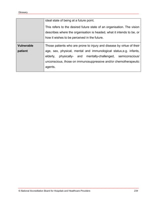 Glossary
© National Accreditation Board for Hospitals and Healthcare Providers 234
ideal state of being at a future point.
This refers to the desired future state of an organisation. The vision
describes where the organisation is headed, what it intends to be, or
how it wishes to be perceived in the future.
Vulnerable
patient
Those patients who are prone to injury and disease by virtue of their
age, sex, physical, mental and immunological status,e.g. infants,
elderly, physically- and mentally-challenged, semiconscious/
unconscious, those on immunosuppressive and/or chemotherapeutic
agents.
 