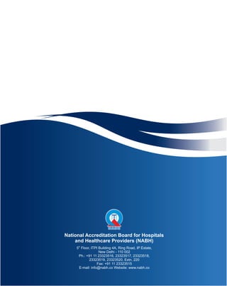 National Accreditation Board for Hospitals
and Healthcare Providers (NABH)
th
5 Floor, ITPI Building 4A, Ring Road, IP Estate,
New Delhi - 110 002
Ph.: +91 11 23323516, 23323517, 23323518,
23323519, 23323520, Extn. 220
Fax: +91 11 23323515
E-mail: info@nabh.co Website: www.nabh.co
 