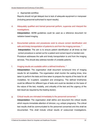 Access Assessment and Continuity of Care (AAC)
© National Accreditation Board for Hospitals and Healthcare Providers 20
 Appropriate workflow
Reports should not get delayed due to lack of adequate equipment or manpower
(including personnel authorised to report results).
d. Adequately qualified and trained personnel perform, supervise and interpret the
investigations.
Interpretation: AERB guidelines could be used as a reference document for
radiation based imaging.
e. Documented policies and procedures exist to ensure correct identification and
safe and timely transportation of patients to and from the imaging services. *
Interpretation: The aim is to ensure patient identification at all times so that
correct procedure is carried out for a patient and correct report is handed over.
Procedure addresses the safe and timely transportation to and from the imaging
services. This should also address transfer of unstable patients.
f. Imaging results are available within a defined timeframe. *
Interpretation: The organisation shall document turnaround time of imaging
results for all modalities. The organisation shall monitor the waiting times, time
taken to perform the tests and time taken to prepare the reports of the tests for all
modalities; for in-patient, outpatient and emergency. The defined timeframes
could be different for different type of tests and could be decided on the basis of
the nature of the test, modality, and criticality of the test and the urgency of the
test result (as required by the treating doctor).
g. Critical results are intimated immediately to the personnel concerned. *
Interpretation: The organisation shall define and document the critical results
which require immediate attention of clinician, e.g. ectopic pregnancy. The critical
test results shall be communicated to the personnel concerned and this shall be
documented. This shall include critical results of outsourced investigations.
 