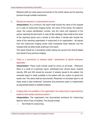 Access Assessment and Continuity of Care (AAC)
© National Accreditation Board for Hospitals and Healthcare Providers 21
Relevant staff are made aware and trained on the critical values and its reporting
process through suitable mechanism.
h. Results are reported in a standardised manner.
Interpretation: At a minimum, the report shall include the name of the hospital
(or in case of outsourced imaging centre, the name of the same), the patient‘s
name, the unique identification number, and the name and signature of the
person reporting the test result. In case of tele-radiology, there shall be the name
of the reporting doctor and a remark to that effect. It should also include the
name of the reporting organisation if outsourced to an organisation. All reports
from the outsourced imaging centre shall incorporate these features and the
hospital shall not alter/modify anything in the report.
The report should be in prevailing context taking into account the clinical details
and results of any previous imaging.
i. There is a mechanism to address recall / amendment of reports whenever
applicable.
Interpretation: These could include recall for errors at all levels. Whenever
there is a recall of a particular report, withdrawal from clinical areas, medical
records, RIS and HIS should be ensured. If already issued to the patient, the
amended report is made available to the patient with the caution to ignore the
earlier one. The same shall be documented. Placement of corrected report in all
these areas is also evidenced. Corrective and preventive action is implemented
as appropriate based on detailed analysis.
j. Imaging tests not available in the organisation are outsourced to organisation(s)
based on their quality assurance system. *
Interpretation: The organisation has documented procedure for outsourcing
tests for which it has no facilities. This should include:
i. list of tests for outsourcing,
 
