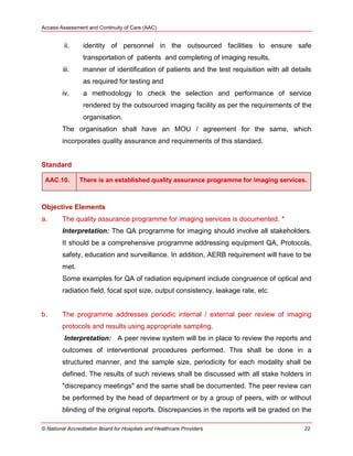 Access Assessment and Continuity of Care (AAC)
© National Accreditation Board for Hospitals and Healthcare Providers 22
ii. identity of personnel in the outsourced facilities to ensure safe
transportation of patients and completing of imaging results,
iii. manner of identification of patients and the test requisition with all details
as required for testing and
iv. a methodology to check the selection and performance of service
rendered by the outsourced imaging facility as per the requirements of the
organisation.
The organisation shall have an MOU / agreement for the same, which
incorporates quality assurance and requirements of this standard.
Standard
AAC.10. There is an established quality assurance programme for imaging services.
Objective Elements
a. The quality assurance programme for imaging services is documented. *
Interpretation: The QA programme for imaging should involve all stakeholders.
It should be a comprehensive programme addressing equipment QA, Protocols,
safety, education and surveillance. In addition, AERB requirement will have to be
met.
Some examples for QA of radiation equipment include congruence of optical and
radiation field, focal spot size, output consistency, leakage rate, etc.
b. The programme addresses periodic internal / external peer review of imaging
protocols and results using appropriate sampling.
Interpretation: A peer review system will be in place to review the reports and
outcomes of interventional procedures performed. This shall be done in a
structured manner, and the sample size, periodicity for each modality shall be
defined. The results of such reviews shall be discussed with all stake holders in
"discrepancy meetings" and the same shall be documented. The peer review can
be performed by the head of department or by a group of peers, with or without
blinding of the original reports. Discrepancies in the reports will be graded on the
 