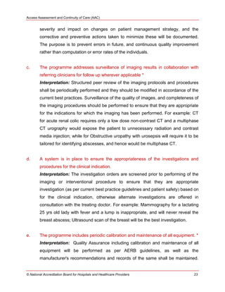 Access Assessment and Continuity of Care (AAC)
© National Accreditation Board for Hospitals and Healthcare Providers 23
severity and impact on changes on patient management strategy, and the
corrective and preventive actions taken to minimize these will be documented.
The purpose is to prevent errors in future, and continuous quality improvement
rather than computation or error rates of the individuals.
c. The programme addresses surveillance of imaging results in collaboration with
referring clinicians for follow up wherever applicable *
Interpretation: Structured peer review of the imaging protocols and procedures
shall be periodically performed and they should be modified in accordance of the
current best practices. Surveillance of the quality of images, and completeness of
the imaging procedures should be performed to ensure that they are appropriate
for the indications for which the imaging has been performed. For example: CT
for acute renal colic requires only a low dose non-contrast CT and a multiphase
CT urography would expose the patient to unnecessary radiation and contrast
media injection; while for Obstructive uropathy with urosepsis will require it to be
tailored for identifying abscesses, and hence would be multiphase CT.
d. A system is in place to ensure the appropriateness of the investigations and
procedures for the clinical indication.
Interpretation: The investigation orders are screened prior to performing of the
imaging or interventional procedure to ensure that they are appropriate
investigation (as per current best practice guidelines and patient safety) based on
for the clinical indication, otherwise alternate investigations are offered in
consultation with the treating doctor. For example: Mammography for a lactating
25 yrs old lady with fever and a lump is inappropriate, and will never reveal the
breast abscess; Ultrasound scan of the breast will be the best investigation.
e. The programme includes periodic calibration and maintenance of all equipment. *
Interpretation: Quality Assurance including calibration and maintenance of all
equipment will be performed as per AERB guidelines, as well as the
manufacturer's recommendations and records of the same shall be maintained.
 