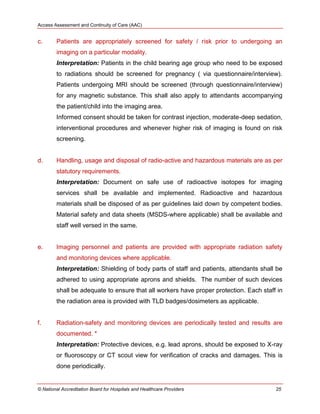 Access Assessment and Continuity of Care (AAC)
© National Accreditation Board for Hospitals and Healthcare Providers 25
c. Patients are appropriately screened for safety / risk prior to undergoing an
imaging on a particular modality.
Interpretation: Patients in the child bearing age group who need to be exposed
to radiations should be screened for pregnancy ( via questionnaire/interview).
Patients undergoing MRI should be screened (through questionnaire/interview)
for any magnetic substance. This shall also apply to attendants accompanying
the patient/child into the imaging area.
Informed consent should be taken for contrast injection, moderate-deep sedation,
interventional procedures and whenever higher risk of imaging is found on risk
screening.
d. Handling, usage and disposal of radio-active and hazardous materials are as per
statutory requirements.
Interpretation: Document on safe use of radioactive isotopes for imaging
services shall be available and implemented. Radioactive and hazardous
materials shall be disposed of as per guidelines laid down by competent bodies.
Material safety and data sheets (MSDS-where applicable) shall be available and
staff well versed in the same.
e. Imaging personnel and patients are provided with appropriate radiation safety
and monitoring devices where applicable.
Interpretation: Shielding of body parts of staff and patients, attendants shall be
adhered to using appropriate aprons and shields. The number of such devices
shall be adequate to ensure that all workers have proper protection. Each staff in
the radiation area is provided with TLD badges/dosimeters as applicable.
f. Radiation-safety and monitoring devices are periodically tested and results are
documented. *
Interpretation: Protective devices, e.g. lead aprons, should be exposed to X-ray
or fluoroscopy or CT scout view for verification of cracks and damages. This is
done periodically.
 