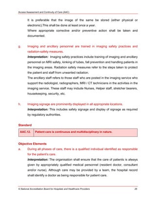 Access Assessment and Continuity of Care (AAC)
© National Accreditation Board for Hospitals and Healthcare Providers 26
It is preferable that the image of the same be stored (either physical or
electronic).This shall be done at least once a year.
Where appropriate corrective and/or preventive action shall be taken and
documented.
g. Imaging and ancillary personnel are trained in imaging safety practices and
radiation-safety measures.
Interpretation: Imaging safety practices include training of imaging and ancillary
personnel on MRI safety, kinking of tubes, fall prevention and handling patients in
the imaging areas. Radiation safety measures refer to the steps taken to protect
the patient and staff from unwanted radiation.
The ancillary staff refers to those staff who are posted in the imaging service who
support the radiologist, radiographers, MRI / CT technicians in the activities in the
imaging service. These staff may include Nurses, Helper staff, stretcher bearers,
housekeeping, security, etc.
h. Imaging signage are prominently displayed in all appropriate locations.
Interpretation: This includes safety signage and display of signage as required
by regulatory authorities.
Standard
AAC.12. Patient care is continuous and multidisciplinary in nature.
Objective Elements
a. During all phases of care, there is a qualified individual identified as responsible
for the patient‘s care.
Interpretation: The organisation shall ensure that the care of patients is always
given by appropriately qualified medical personnel (resident doctor, consultant
and/or nurse). Although care may be provided by a team, the hospital record
shall identify a doctor as being responsible for patient care.
 