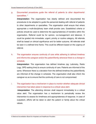 Access Assessment and Continuity of Care (AAC)
© National Accreditation Board for Hospitals and Healthcare Providers 28
g. Documented procedures guide the referral of patients to other departments/
specialities. *
Interpretation: The organisation has clearly defined and documented the
procedures to be adopted to guide the personnel dealing with referral of patients
to other departments or specialties. The organisation shall ensure that where
appropriate a multi-disciplinary team shall provide care. Established criteria or
policies should be used to determine the appropriateness of transfers within the
organisation. Referral could be for opinion, co-management and takeover. It
could be graded into immediate, urgent, priority or routine category. All referrals
shall be based on clinical significance and for better outcome. All referrals shall
be seen in a defined time frame. This could be different based on the urgency of
referral.
h. The organisation ensures continuity of care while adhering to defined timelines
and informs the caregiver and/or the patient/family whenever there is a change in
schedule.
Interpretation: The organisation has defined timelines (eg: Laboratry, Radio
Logy, OPD waiting time) to ensure continuity of care. Patients are informed of the
same. Whenever there is a deviation from the defined timelines the patient/family
are informed of the change in schedule. The organisation shall also inform the
caregiver so as to ensure that the continuity of care is not compromised
i. The organisation has a mechanism in place to monitor whether adequate clinical
intervention has taken place in response to a critical value alert.
Interpretation: The attending clinician shall respond immediately to a critical
value alert. The organisation has a mechanism to periodically review the
intervention to assess for timeliness and appropriateness of response. In case of
outpatient, efforts will be taken to alert the patient or family about the critical
values.
 