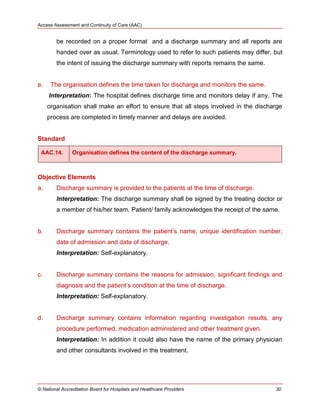 Access Assessment and Continuity of Care (AAC)
© National Accreditation Board for Hospitals and Healthcare Providers 30
be recorded on a proper format and a discharge summary and all reports are
handed over as usual. Terminology used to refer to such patients may differ, but
the intent of issuing the discharge summary with reports remains the same.
e. The organisation defines the time taken for discharge and monitors the same.
Interpretation: The hospital defines discharge time and monitors delay if any. The
organisation shall make an effort to ensure that all steps involved in the discharge
process are completed in timely manner and delays are avoided.
Standard
AAC.14. Organisation defines the content of the discharge summary.
Objective Elements
a. Discharge summary is provided to the patients at the time of discharge.
Interpretation: The discharge summary shall be signed by the treating doctor or
a member of his/her team. Patient/ family acknowledges the receipt of the same.
b. Discharge summary contains the patient‘s name, unique identification number,
date of admission and date of discharge.
Interpretation: Self-explanatory.
c. Discharge summary contains the reasons for admission, significant findings and
diagnosis and the patient‘s condition at the time of discharge.
Interpretation: Self-explanatory.
d. Discharge summary contains information regarding investigation results, any
procedure performed, medication administered and other treatment given.
Interpretation: In addition it could also have the name of the primary physician
and other consultants involved in the treatment.
 