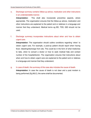 Access Assessment and Continuity of Care (AAC)
© National Accreditation Board for Hospitals and Healthcare Providers 31
e. Discharge summary contains follow-up advice, medication and other instructions
in an understandable manner.
Interpretation: This shall also incorporate preventive aspects, where
appropriate. The organisation ensures that the follow-up advice, medication and
other instructions are explained to the patient and or relatives in a language and
manner that they understand. Medical terms eg BD, TDS, QID should not be
used.
f. Discharge summary incorporates instructions about when and how to obtain
urgent care.
Interpretation: The organisation should outline conditions regarding ‗when‘ to
obtain urgent care. For example, a post-op patient should report when having
fever, bleeding/discharge from site. This could be in the form of what medicines
to take, when to consult a doctor or how to seek medical help and contact
number of the hospital/doctor. The organisation ensures that instructions about
when and how to obtain urgent care are explained to the patient and or relatives
in a language and manner that they understand.
g. In case of death, the summary of the case also includes the cause of death.
Interpretation: In case the cause of death is not clear and a post mortem is
being performed (Eg MLC), the same shall be documented.
 