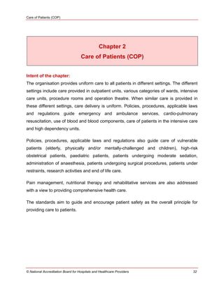 Care of Patients (COP)
© National Accreditation Board for Hospitals and Healthcare Providers 32
Chapter 2
Care of Patients (COP)
Intent of the chapter:
The organisation provides uniform care to all patients in different settings. The different
settings include care provided in outpatient units, various categories of wards, intensive
care units, procedure rooms and operation theatre. When similar care is provided in
these different settings, care delivery is uniform. Policies, procedures, applicable laws
and regulations guide emergency and ambulance services, cardio-pulmonary
resuscitation, use of blood and blood components, care of patients in the intensive care
and high dependency units.
Policies, procedures, applicable laws and regulations also guide care of vulnerable
patients (elderly, physically and/or mentally-challenged and children), high-risk
obstetrical patients, paediatric patients, patients undergoing moderate sedation,
administration of anaesthesia, patients undergoing surgical procedures, patients under
restraints, research activities and end of life care.
Pain management, nutritional therapy and rehabilitative services are also addressed
with a view to providing comprehensive health care.
The standards aim to guide and encourage patient safety as the overall principle for
providing care to patients.
 