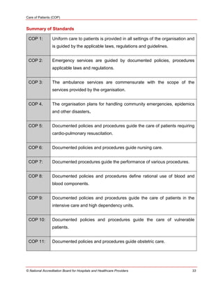 Care of Patients (COP)
© National Accreditation Board for Hospitals and Healthcare Providers 33
Summary of Standards
COP 1: Uniform care to patients is provided in all settings of the organisation and
is guided by the applicable laws, regulations and guidelines.
COP 2: Emergency services are guided by documented policies, procedures
applicable laws and regulations.
COP 3: The ambulance services are commensurate with the scope of the
services provided by the organisation.
COP 4. The organisation plans for handling community emergencies, epidemics
and other disasters.
COP 5: Documented policies and procedures guide the care of patients requiring
cardio-pulmonary resuscitation.
COP 6: Documented policies and procedures guide nursing care.
COP 7: Documented procedures guide the performance of various procedures.
COP 8: Documented policies and procedures define rational use of blood and
blood components.
COP 9: Documented policies and procedures guide the care of patients in the
intensive care and high dependency units.
COP 10: Documented policies and procedures guide the care of vulnerable
patients.
COP 11: Documented policies and procedures guide obstetric care.
 
