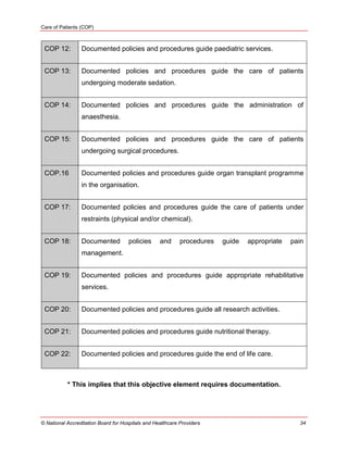 Care of Patients (COP)
© National Accreditation Board for Hospitals and Healthcare Providers 34
COP 12: Documented policies and procedures guide paediatric services.
COP 13: Documented policies and procedures guide the care of patients
undergoing moderate sedation.
COP 14: Documented policies and procedures guide the administration of
anaesthesia.
COP 15: Documented policies and procedures guide the care of patients
undergoing surgical procedures.
COP.16 Documented policies and procedures guide organ transplant programme
in the organisation.
COP 17: Documented policies and procedures guide the care of patients under
restraints (physical and/or chemical).
COP 18: Documented policies and procedures guide appropriate pain
management.
COP 19: Documented policies and procedures guide appropriate rehabilitative
services.
COP 20: Documented policies and procedures guide all research activities.
COP 21: Documented policies and procedures guide nutritional therapy.
COP 22: Documented policies and procedures guide the end of life care.
* This implies that this objective element requires documentation.
 