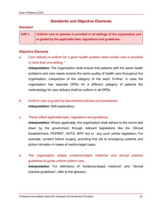 Care of Patients (COP)
© National Accreditation Board for Hospitals and Healthcare Providers 35
Standards and Objective Elements
Standard
COP.1. Uniform care to patients is provided in all settings of the organisation and
is guided by the applicable laws, regulations and guidelines.
Objective Elements
a. Care delivery is uniform for a given health problem when similar care is provided
in more than one setting. *
Interpretation: The organisation shall ensure that patients with the same health
problems and care needs receive the same quality of health care throughout the
organisation, irrespective of the category of the ward. Further, in case the
organisation has separate OPDs for a different category of patients the
methodology for care delivery shall be uniform in all OPDs.
b. Uniform care is guided by documented policies and procedures.
Interpretation: Self-explanatory.
c. These reflect applicable laws, regulations and guidelines.
Interpretation: Where applicable, the organisation shall adhere to the norms laid
down by the government through relevant legislations like the Clinical
Establishment, PCPNDT, HOTA. MTP Act or any such similar legislation. For
example, consent before surgery, providing first aid to emergency patients and
police intimation in cases of medico-legal cases.
d. The organisation adapts evidence-based medicine and clinical practice
guidelines to guide uniform patient care.
Interpretation: For definitions of ―evidence-based medicine‖ and ―clinical
practice guidelines‖, refer to the glossary.
 