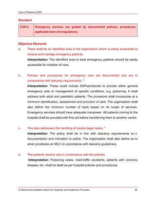 Care of Patients (COP)
© National Accreditation Board for Hospitals and Healthcare Providers 36
Standard
COP.2. Emergency services are guided by documented policies, procedures,
applicable laws and regulations.
Objective Elements
a. There shall be an identified area in the organisation which is easily accessible to
receive and manage emergency patients.
Interpretation: The identified area to treat emergency patients should be easily
accessible for initiation of care.
b. Policies and procedures for emergency care are documented and are in
consonance with statutory requirements. *
Interpretation: These could include SOPs/protocols to provide either general
emergency care or management of specific conditions, e.g. poisoning. It shall
address both adult and paediatric patients. The procedure shall incorporate at a
minimum identification, assessment and provision of care. The organisation shall
also define the minimum number of beds based on its scope of services.
Emergency services should have adequate manpower. All patients coming to the
hospital shall be provided with first aid before transferring them to another centre.
c. This also addresses the handling of medico-legal cases. *
Interpretation: The policy shall be in line with statutory requirements w.r.t.
documentation and intimation to police. The organisation shall also define as to
what constitutes an MLC (in accordance with statutory guidelines).
d. The patients receive care in consonance with the policies.
Interpretation: Poisoning cases, road-traffic accidents, patients with coronary
disease, etc. shall be dealt as per hospital policies and procedures.
 