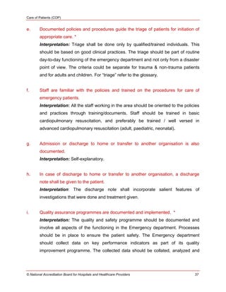 Care of Patients (COP)
© National Accreditation Board for Hospitals and Healthcare Providers 37
e. Documented policies and procedures guide the triage of patients for initiation of
appropriate care. *
Interpretation: Triage shall be done only by qualified/trained individuals. This
should be based on good clinical practices. The triage should be part of routine
day-to-day functioning of the emergency department and not only from a disaster
point of view. The criteria could be separate for trauma & non-trauma patients
and for adults and children. For ―triage‖ refer to the glossary.
f. Staff are familiar with the policies and trained on the procedures for care of
emergency patients.
Interpretation: All the staff working in the area should be oriented to the policies
and practices through training/documents. Staff should be trained in basic
cardiopulmonary resuscitation, and preferably be trained / well versed in
advanced cardiopulmonary resuscitation (adult, paediatric, neonatal).
g. Admission or discharge to home or transfer to another organisation is also
documented.
Interpretation: Self-explanatory.
h. In case of discharge to home or transfer to another organisation, a discharge
note shall be given to the patient.
Interpretation: The discharge note shall incorporate salient features of
investigations that were done and treatment given.
i. Quality assurance programmes are documented and implemented. *
Interpretation: The quality and safety programme should be documented and
involve all aspects of the functioning in the Emergency department. Processes
should be in place to ensure the patient safety. The Emergency department
should collect data on key performance indicators as part of its quality
improvement programme. The collected data should be collated, analyzed and
 