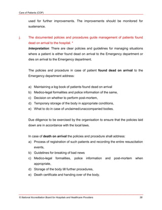 Care of Patients (COP)
© National Accreditation Board for Hospitals and Healthcare Providers 38
used for further improvements. The improvements should be monitored for
sustenance.
j. The documented policies and procedures guide management of patients found
dead on arrival to the hospital. *
Interpretation: There are clear policies and guidelines for managing situations
where a patient is either found dead on arrival to the Emergency department or
dies on arrival to the Emergency department.
The policies and procedure in case of patient found dead on arrival to the
Emergency department address:
a) Maintaining a log book of patients found dead on arrival
b) Medico-legal formalities and police information of the same,
c) Decision on whether to perform post-mortem,
d) Temporary storage of the body in appropriate conditions,
e) What to do in case of unclaimed/unaccompanied bodies.
Due diligence to be exercised by the organisation to ensure that the policies laid
down are in accordance with the local laws.
In case of death on arrival the policies and procedure shall address:
a) Process of registration of such patients and recording the entire resuscitation
events,
b) Guidelines for breaking of bad news
c) Medico-legal formalities, police information and post-mortem when
appropriate,
d) Storage of the body till further procedures,
e) Death certificate and handing over of the body.
 