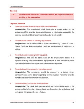 Care of Patients (COP)
© National Accreditation Board for Hospitals and Healthcare Providers 39
Standard
COP.3. The ambulance services are commensurate with the scope of the services
provided by the organisation.
Objective Elements
a. There is adequate access and space for the ambulance(s).
Interpretation: The organisation shall demarcate a proper space for the
ambulance(s).This shall be demarcated keeping in mind easy accessibility for
receiving patients and to enable the ambulance(s) to exit quickly.
b. The ambulance adheres to statutory requirements.
Interpretation: This is in the context of Motor Vehicle Act. e.g. Licence of Driver ,
Fitness Certificate, Pollution Control certificate and Insurance & registration of
vehicle.
c. The ambulance(s) is appropriately equipped.
Interpretation: This shall be done based on the organisation‘s scope. It is
expected that any ambulance shall be equipped with at least basic life support.
Equipment for both adult and paediatric patients shall be present.
d. The ambulance(s) is manned by trained personnel.
Interpretation: The ambulance should be manned by a trained driver,
technician/nurse and/or doctor depending on the situation. Personnel shall be
trained in basic cardiopulmonary resuscitation.
e. The ambulance(s) is checked on a daily basis.
Interpretation: The check shall also clearly indicate the functioning status of the
ambulance like lights, siren, beacon lights, etc. In addition, the ambulance shall
undergo servicing as per the set schedule.
 