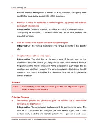 Care of Patients (COP)
© National Accreditation Board for Hospitals and Healthcare Providers 42
National Disaster Management Authority (NDMA) guidelines. Emergency room
could follow triage policy according to NDMA guidelines.
c. Provision is made for availability of medical supplies, equipment and materials
during such emergencies.
Interpretation: Resource availability should be according to threat perception.
The quantity of resources, i.e. medical stores, etc. to be cross-checked with
expected workload.
d. Staff are trained in the hospital‘s disaster management plan.
Interpretation: The training shall include the various elements of the disaster
plan.
e. The plan is tested at least twice a year.
Interpretation: This shall test all the components of the plan and not just
awareness. Simulated patients (not real) shall be used. This is only the minimum
frequency and this may be increased. At the conclusion of every mock drill, the
variations are identified, reason for the same is analysed, debriefing of the drill
conducted and where appropriate the necessary corrective and/or preventive
actions are taken.
Standard
COP.5. Documented policies and procedures guide the care of patients requiring
cardio-pulmonary resuscitation.
Objective Elements
a. Documented policies and procedures guide the uniform use of resuscitation
throughout the organisation. *
Interpretation: The organisation shall document the procedure for same. This
shall be in consonance with accepted practices. Where appropriate, it shall
address adult, paediatric and neonatal patients. The organisation shall ensure
 