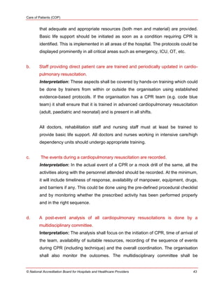 Care of Patients (COP)
© National Accreditation Board for Hospitals and Healthcare Providers 43
that adequate and appropriate resources (both men and material) are provided.
Basic life support should be initiated as soon as a condition requiring CPR is
identified. This is implemented in all areas of the hospital. The protocols could be
displayed prominently in all critical areas such as emergency, ICU, OT, etc.
b. Staff providing direct patient care are trained and periodically updated in cardio-
pulmonary resuscitation.
Interpretation: These aspects shall be covered by hands-on training which could
be done by trainers from within or outside the organisation using established
evidence-based protocols. If the organisation has a CPR team (e.g. code blue
team) it shall ensure that it is trained in advanced cardiopulmonary resuscitation
(adult, paediatric and neonatal) and is present in all shifts.
All doctors, rehabilitation staff and nursing staff must at least be trained to
provide basic life support. All doctors and nurses working in intensive care/high
dependency units should undergo appropriate training.
c. The events during a cardiopulmonary resuscitation are recorded.
Interpretation: In the actual event of a CPR or a mock drill of the same, all the
activities along with the personnel attended should be recorded. At the minimum,
it will include timeliness of response, availability of manpower, equipment, drugs,
and barriers if any. This could be done using the pre-defined procedural checklist
and by monitoring whether the prescribed activity has been performed properly
and in the right sequence.
d. A post-event analysis of all cardiopulmonary resuscitations is done by a
multidisciplinary committee.
Interpretation: The analysis shall focus on the initiation of CPR, time of arrival of
the team, availability of suitable resources, recording of the sequence of events
during CPR (including technique) and the overall coordination. The organisation
shall also monitor the outcomes. The multidisciplinary committee shall be
 
