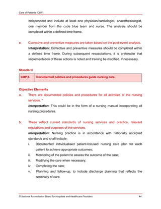 Care of Patients (COP)
© National Accreditation Board for Hospitals and Healthcare Providers 44
independent and include at least one physician/cardiologist, anaesthesiologist,
one member from the code blue team and nurse. The analysis should be
completed within a defined time frame.
e. Corrective and preventive measures are taken based on the post-event analysis.
Interpretation: Corrective and preventive measures should be completed within
a defined time frame. During subsequent resuscitations, it is preferable that
implementation of these actions is noted and training be modified, if necessary.
Standard
COP.6. Documented policies and procedures guide nursing care.
Objective Elements
a. There are documented policies and procedures for all activities of the nursing
services. *
Interpretation: This could be in the form of a nursing manual incorporating all
nursing procedures.
b. These reflect current standards of nursing services and practice, relevant
regulations and purposes of the services.
Interpretation: Nursing practice is in accordance with nationally accepted
standards and shall include:
i. Documented individualised patient-focused nursing care plan for each
patient to achieve appropriate outcomes;
ii. Monitoring of the patient to assess the outcome of the care;
iii. Modifying the care when necessary;
iv. Completing the care;
v. Planning and follow-up, to include discharge planning that reflects the
continuity of care.
 