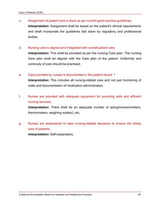 Care of Patients (COP)
© National Accreditation Board for Hospitals and Healthcare Providers 45
c. Assignment of patient care is done as per current good practice guidelines.
Interpretation: Assignment shall be based on the patient‘s clinical requirements
and shall incorporate the guidelines laid down by regulatory and professional
bodies.
d. Nursing care is aligned and integrated with overall patient care.
Interpretation: This shall be provided as per the nursing Care plan. The nursing
Care plan shall be aligned with the Care plan of the patient. Uniformity and
continuity of care should be practised.
e. Care provided by nurses is documented in the patient record. *
Interpretation: This includes all nursing-related care and not just monitoring of
vitals and documentation of medication administration.
f. Nurses are provided with adequate equipment for providing safe and efficient
nursing services.
Interpretation: There shall be an adequate number of sphygmomanometers,
thermometers, weighing scale(s), etc.
g. Nurses are empowered to take nursing-related decisions to ensure the timely
care of patients.
Interpretation: Self-explanatory.
 