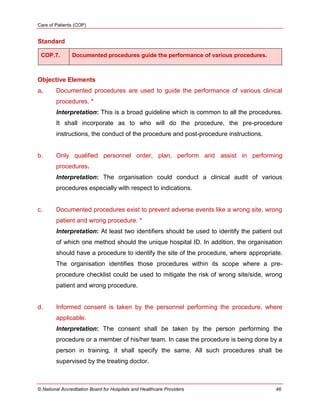 Care of Patients (COP)
© National Accreditation Board for Hospitals and Healthcare Providers 46
Standard
COP.7. Documented procedures guide the performance of various procedures.
Objective Elements
a. Documented procedures are used to guide the performance of various clinical
procedures. *
Interpretation: This is a broad guideline which is common to all the procedures.
It shall incorporate as to who will do the procedure, the pre-procedure
instructions, the conduct of the procedure and post-procedure instructions.
b. Only qualified personnel order, plan, perform and assist in performing
procedures.
Interpretation: The organisation could conduct a clinical audit of various
procedures especially with respect to indications.
c. Documented procedures exist to prevent adverse events like a wrong site, wrong
patient and wrong procedure. *
Interpretation: At least two identifiers should be used to identify the patient out
of which one method should the unique hospital ID. In addition, the organisation
should have a procedure to identify the site of the procedure, where appropriate.
The organisation identifies those procedures within its scope where a pre-
procedure checklist could be used to mitigate the risk of wrong site/side, wrong
patient and wrong procedure.
d. Informed consent is taken by the personnel performing the procedure, where
applicable.
Interpretation: The consent shall be taken by the person performing the
procedure or a member of his/her team. In case the procedure is being done by a
person in training, it shall specify the same. All such procedures shall be
supervised by the treating doctor.
 