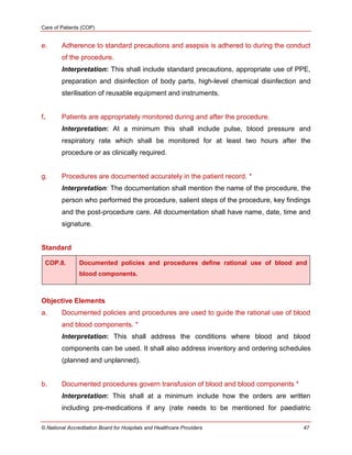 Care of Patients (COP)
© National Accreditation Board for Hospitals and Healthcare Providers 47
e. Adherence to standard precautions and asepsis is adhered to during the conduct
of the procedure.
Interpretation: This shall include standard precautions, appropriate use of PPE,
preparation and disinfection of body parts, high-level chemical disinfection and
sterilisation of reusable equipment and instruments.
f. Patients are appropriately monitored during and after the procedure.
Interpretation: At a minimum this shall include pulse, blood pressure and
respiratory rate which shall be monitored for at least two hours after the
procedure or as clinically required.
g. Procedures are documented accurately in the patient record. *
Interpretation: The documentation shall mention the name of the procedure, the
person who performed the procedure, salient steps of the procedure, key findings
and the post-procedure care. All documentation shall have name, date, time and
signature.
Standard
COP.8. Documented policies and procedures define rational use of blood and
blood components.
Objective Elements
a. Documented policies and procedures are used to guide the rational use of blood
and blood components. *
Interpretation: This shall address the conditions where blood and blood
components can be used. It shall also address inventory and ordering schedules
(planned and unplanned).
b. Documented procedures govern transfusion of blood and blood components *
Interpretation: This shall at a minimum include how the orders are written
including pre-medications if any (rate needs to be mentioned for paediatric
 