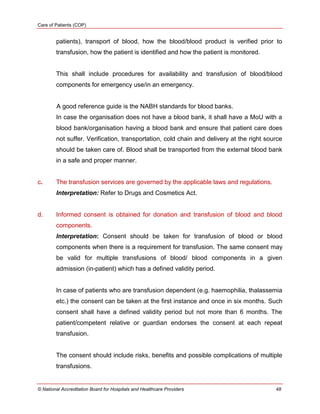Care of Patients (COP)
© National Accreditation Board for Hospitals and Healthcare Providers 48
patients), transport of blood, how the blood/blood product is verified prior to
transfusion, how the patient is identified and how the patient is monitored.
This shall include procedures for availability and transfusion of blood/blood
components for emergency use/in an emergency.
A good reference guide is the NABH standards for blood banks.
In case the organisation does not have a blood bank, it shall have a MoU with a
blood bank/organisation having a blood bank and ensure that patient care does
not suffer. Verification, transportation, cold chain and delivery at the right source
should be taken care of. Blood shall be transported from the external blood bank
in a safe and proper manner.
c. The transfusion services are governed by the applicable laws and regulations.
Interpretation: Refer to Drugs and Cosmetics Act.
d. Informed consent is obtained for donation and transfusion of blood and blood
components.
Interpretation: Consent should be taken for transfusion of blood or blood
components when there is a requirement for transfusion. The same consent may
be valid for multiple transfusions of blood/ blood components in a given
admission (in-patient) which has a defined validity period.
In case of patients who are transfusion dependent (e.g. haemophilia, thalassemia
etc.) the consent can be taken at the first instance and once in six months. Such
consent shall have a defined validity period but not more than 6 months. The
patient/competent relative or guardian endorses the consent at each repeat
transfusion.
The consent should include risks, benefits and possible complications of multiple
transfusions.
 