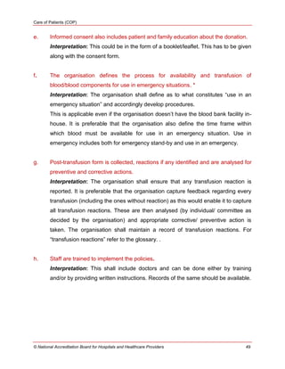 Care of Patients (COP)
© National Accreditation Board for Hospitals and Healthcare Providers 49
e. Informed consent also includes patient and family education about the donation.
Interpretation: This could be in the form of a booklet/leaflet. This has to be given
along with the consent form.
f. The organisation defines the process for availability and transfusion of
blood/blood components for use in emergency situations. *
Interpretation: The organisation shall define as to what constitutes ―use in an
emergency situation‖ and accordingly develop procedures.
This is applicable even if the organisation doesn‘t have the blood bank facility in-
house. It is preferable that the organisation also define the time frame within
which blood must be available for use in an emergency situation. Use in
emergency includes both for emergency stand-by and use in an emergency.
g. Post-transfusion form is collected, reactions if any identified and are analysed for
preventive and corrective actions.
Interpretation: The organisation shall ensure that any transfusion reaction is
reported. It is preferable that the organisation capture feedback regarding every
transfusion (including the ones without reaction) as this would enable it to capture
all transfusion reactions. These are then analysed (by individual/ committee as
decided by the organisation) and appropriate corrective/ preventive action is
taken. The organisation shall maintain a record of transfusion reactions. For
―transfusion reactions‖ refer to the glossary. .
h. Staff are trained to implement the policies.
Interpretation: This shall include doctors and can be done either by training
and/or by providing written instructions. Records of the same should be available.
 