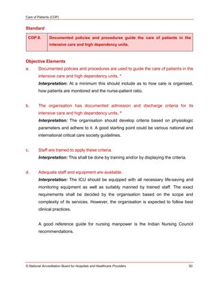 Care of Patients (COP)
© National Accreditation Board for Hospitals and Healthcare Providers 50
Standard
COP.9. Documented policies and procedures guide the care of patients in the
intensive care and high dependency units.
Objective Elements
a. Documented policies and procedures are used to guide the care of patients in the
intensive care and high dependency units. *
Interpretation: At a minimum this should include as to how care is organised,
how patients are monitored and the nurse-patient ratio.
b. The organisation has documented admission and discharge criteria for its
intensive care and high dependency units. *
Interpretation: The organisation should develop criteria based on physiologic
parameters and adhere to it. A good starting point could be various national and
international critical care society guidelines.
c. Staff are trained to apply these criteria.
Interpretation: This shall be done by training and/or by displaying the criteria.
d. Adequate staff and equipment are available.
Interpretation: The ICU should be equipped with all necessary life-saving and
monitoring equipment as well as suitably manned by trained staff. The exact
requirements shall be decided by the organisation based on the scope and
complexity of its services. However, the organisation is expected to follow best
clinical practices.
A good reference guide for nursing manpower is the Indian Nursing Council
recommendations.
 