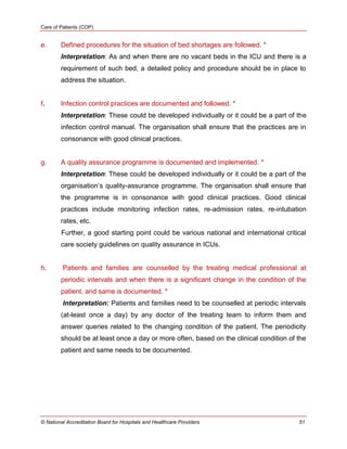 Care of Patients (COP)
© National Accreditation Board for Hospitals and Healthcare Providers 51
e. Defined procedures for the situation of bed shortages are followed. *
Interpretation: As and when there are no vacant beds in the ICU and there is a
requirement of such bed, a detailed policy and procedure should be in place to
address the situation.
f. Infection control practices are documented and followed. *
Interpretation: These could be developed individually or it could be a part of the
infection control manual. The organisation shall ensure that the practices are in
consonance with good clinical practices.
g. A quality assurance programme is documented and implemented. *
Interpretation: These could be developed individually or it could be a part of the
organisation‘s quality-assurance programme. The organisation shall ensure that
the programme is in consonance with good clinical practices. Good clinical
practices include monitoring infection rates, re-admission rates, re-intubation
rates, etc.
Further, a good starting point could be various national and international critical
care society guidelines on quality assurance in ICUs.
h. Patients and families are counselled by the treating medical professional at
periodic intervals and when there is a significant change in the condition of the
patient, and same is documented. *
Interpretation: Patients and families need to be counselled at periodic intervals
(at-least once a day) by any doctor of the treating team to inform them and
answer queries related to the changing condition of the patient. The periodicity
should be at least once a day or more often, based on the clinical condition of the
patient and same needs to be documented.
 