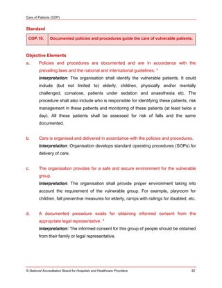 Care of Patients (COP)
© National Accreditation Board for Hospitals and Healthcare Providers 52
Standard
COP.10. Documented policies and procedures guide the care of vulnerable patients.
Objective Elements
a. Policies and procedures are documented and are in accordance with the
prevailing laws and the national and international guidelines. *
Interpretation: The organisation shall identify the vulnerable patients. It could
include (but not limited to) elderly, children, physically and/or mentally
challenged, comatose, patients under sedation and anaesthesia etc. The
procedure shall also include who is responsible for identifying these patients, risk
management in these patients and monitoring of these patients (at least twice a
day). All these patients shall be assessed for risk of falls and the same
documented.
b. Care is organised and delivered in accordance with the policies and procedures.
Interpretation: Organisation develops standard operating procedures (SOPs) for
delivery of care.
c. The organisation provides for a safe and secure environment for the vulnerable
group.
Interpretation: The organisation shall provide proper environment taking into
account the requirement of the vulnerable group. For example, playroom for
children, fall preventive measures for elderly, ramps with railings for disabled, etc.
d. A documented procedure exists for obtaining informed consent from the
appropriate legal representative. *
Interpretation: The informed consent for this group of people should be obtained
from their family or legal representative.
 