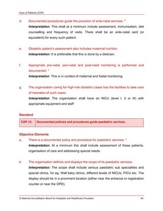 Care of Patients (COP)
© National Accreditation Board for Hospitals and Healthcare Providers 54
d. Documented procedures guide the provision of ante-natal services. *
Interpretation: This shall at a minimum include assessment, immunisation, diet
counselling and frequency of visits. There shall be an ante-natal card (or
equivalent) for every such patient.
e. Obstetric patient‘s assessment also includes maternal nutrition.
Interpretation: It is preferable that this is done by a dietician.
f. Appropriate pre-natal, peri-natal and post-natal monitoring is performed and
documented. *
Interpretation: This is in context of maternal and foetal monitoring.
g. The organisation caring for high-risk obstetric cases has the facilities to take care
of neonates of such cases.
Interpretation: The organisation shall have an NICU (level I, II or III) with
appropriate equipment and staff
Standard
COP.12. Documented policies and procedures guide paediatric services.
Objective Elements
a. There is a documented policy and procedure for paediatric services. *
Interpretation: At a minimum this shall include assessment of these patients,
organisation of care and addressing special needs.
b. The organisation defines and displays the scope of its paediatric services.
Interpretation: The scope shall include various paediatric sub specialities and
special clinics. for eg. Well baby clinics, different levels of NICUs, PICU etc. The
display should be in a prominent location (either near the entrance or registration
counter or near the OPD).
 