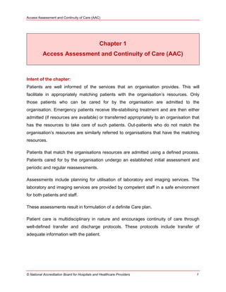 Access Assessment and Continuity of Care (AAC)
© National Accreditation Board for Hospitals and Healthcare Providers 1
Chapter 1
Access Assessment and Continuity of Care (AAC)
Intent of the chapter:
Patients are well informed of the services that an organisation provides. This will
facilitate in appropriately matching patients with the organisation‘s resources. Only
those patients who can be cared for by the organisation are admitted to the
organisation. Emergency patients receive life-stabilising treatment and are then either
admitted (if resources are available) or transferred appropriately to an organisation that
has the resources to take care of such patients. Out-patients who do not match the
organisation‘s resources are similarly referred to organisations that have the matching
resources.
Patients that match the organisations resources are admitted using a defined process.
Patients cared for by the organisation undergo an established initial assessment and
periodic and regular reassessments.
Assessments include planning for utilisation of laboratory and imaging services. The
laboratory and imaging services are provided by competent staff in a safe environment
for both patients and staff.
These assessments result in formulation of a definite Care plan.
Patient care is multidisciplinary in nature and encourages continuity of care through
well-defined transfer and discharge protocols. These protocols include transfer of
adequate information with the patient.
 