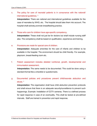 Care of Patients (COP)
© National Accreditation Board for Hospitals and Healthcare Providers 55
c. The policy for care of neonatal patients is in consonance with the national/
international guidelines. *
Interpretation: There are national and international guidelines available for the
case of neonates by WHO, etc. The hospital should take them into account. The
hospital shall actively promote breastfeeding practice.
d. Those who care for children have age-specific competency.
Interpretation: These shall not just be for doctors but shall include nursing staff
also. The competency shall be based on qualification, experience and training.
e. Provisions are made for special care of children.
Interpretation: Adequate amenities for the care of infants and children to be
available in the hospital. The environment should be child friendly. For example,
playroom, breast-feeding room etc.
f. Patient assessment includes detailed nutritional, growth, developmental and
immunisation assessment.
Interpretation: The same needs to be documented. This could be done using a
standard format like a checklist or questionnaire.
g. Documented policies and procedures prevent child/neonate abduction and
abuse. *
Interpretation: The organisation shall have child abduction prevention protocols
and shall ensure that there is an adequate security/surveillance to prevent such
happenings. Example: Installation of CCTV cameras. There is a defined process
for rapid response in case of an eventuality. This shall be tested at pre-defined
intervals. Staff are trained in prevention and rapid response.
 