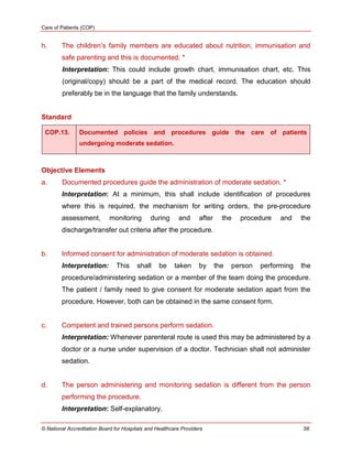 Care of Patients (COP)
© National Accreditation Board for Hospitals and Healthcare Providers 56
h. The children‘s family members are educated about nutrition, immunisation and
safe parenting and this is documented. *
Interpretation: This could include growth chart, immunisation chart, etc. This
(original/copy) should be a part of the medical record. The education should
preferably be in the language that the family understands.
Standard
COP.13. Documented policies and procedures guide the care of patients
undergoing moderate sedation.
Objective Elements
a. Documented procedures guide the administration of moderate sedation. *
Interpretation: At a minimum, this shall include identification of procedures
where this is required, the mechanism for writing orders, the pre-procedure
assessment, monitoring during and after the procedure and the
discharge/transfer out criteria after the procedure.
b. Informed consent for administration of moderate sedation is obtained.
Interpretation: This shall be taken by the person performing the
procedure/administering sedation or a member of the team doing the procedure.
The patient / family need to give consent for moderate sedation apart from the
procedure. However, both can be obtained in the same consent form.
c. Competent and trained persons perform sedation.
Interpretation: Whenever parenteral route is used this may be administered by a
doctor or a nurse under supervision of a doctor. Technician shall not administer
sedation.
d. The person administering and monitoring sedation is different from the person
performing the procedure.
Interpretation: Self-explanatory.
 