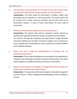 Care of Patients (COP)
© National Accreditation Board for Hospitals and Healthcare Providers 57
e. Intra-procedure monitoring includes at a minimum the heart rate, cardiac rhythm,
respiratory rate, blood pressure, oxygen saturation, and level of sedation.
Interpretation: The same should be documented. In addition, certain other
parameters may be monitored on a case-to-case basis. The cardiac rhythm may
be monitored on a monitor during the procedure and the same need not be
documented. However, in case of rhythm abnormalities the same shall be
documented.
f. Patients are monitored after sedation and the same documented. *
Interpretation: The patient‘s vitals shall be monitored at regular intervals (as
decided by the organisation) till he/she recovers completely from the sedation.
At a minimum, the heart rate, respiratory rate, blood pressure, oxygen saturation
and level of sedation are monitored. The level of sedation can be monitored by
using a checklist which incorporates the various components of levels of sedation
(mild, moderate and deep).
g. Criteria are used to determine appropriateness of discharge from the
observation/recovery area. *
Interpretation: These shall be developed and documented by the organisation in
consonance with physiologic parameters and good clinical practices. The criteria
shall be applied by a qualified individual and the same is documented.
h. Equipment and manpower are available to manage patients who have gone into
a deeper level of sedation than initially intended.
Interpretation: The equipment shall include emergency resuscitation equipment.
A person trained in airway management/anaesthesiologist shall be available in
the area.
 