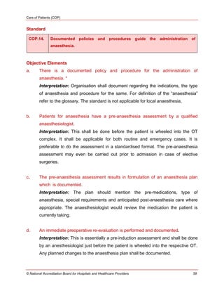 Care of Patients (COP)
© National Accreditation Board for Hospitals and Healthcare Providers 58
Standard
COP.14. Documented policies and procedures guide the administration of
anaesthesia.
Objective Elements
a. There is a documented policy and procedure for the administration of
anaesthesia. *
Interpretation: Organisation shall document regarding the indications, the type
of anaesthesia and procedure for the same. For definition of the ―anaesthesia‖
refer to the glossary. The standard is not applicable for local anaesthesia.
b. Patients for anaesthesia have a pre-anaesthesia assessment by a qualified
anaesthesiologist.
Interpretation: This shall be done before the patient is wheeled into the OT
complex. It shall be applicable for both routine and emergency cases. It is
preferable to do the assessment in a standardised format. The pre-anaesthesia
assessment may even be carried out prior to admission in case of elective
surgeries.
c. The pre-anaesthesia assessment results in formulation of an anaesthesia plan
which is documented.
Interpretation: The plan should mention the pre-medications, type of
anaesthesia, special requirements and anticipated post-anaesthesia care where
appropriate. The anaesthesiologist would review the medication the patient is
currently taking.
d. An immediate preoperative re-evaluation is performed and documented.
Interpretation: This is essentially a pre-induction assessment and shall be done
by an anesthesiologist just before the patient is wheeled into the respective OT.
Any planned changes to the anaesthesia plan shall be documented.
 