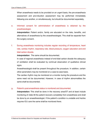 Care of Patients (COP)
© National Accreditation Board for Hospitals and Healthcare Providers 59
When anaesthesia needs to be provided on an urgent basis, the pre-anaesthesia
assessment and pre-induction assessment may be performed immediately
following one another, or simultaneously, but should be documented separately.
e. Informed consent for administration of anaesthesia is obtained by the
anesthesiologist.
Interpretation: Patient and/or, family are educated on the risks, benefits, and
alternatives of anaesthesia by the anaesthesiologist. This shall be separate from
the surgery consent.
f. During anaesthesia monitoring includes regular recording of temperature, heart
rate, cardiac rhythm, respiratory rate, blood pressure, oxygen saturation and end
tidal carbon dioxide.
Interpretation: The same should be documented.
In case of regional anaesthesia instead of end-tidal carbon dioxide the adequacy
of ventilation shall be evaluated by continual observation of qualitative clinical
signs.
Anaesthesiologist shall be present throughout the procedure. In addition, certain
other parameters may be monitored on a case-to-case basis.
The cardiac rhythm may be monitored on a monitor during the procedure and the
same need not be documented. However, in case of rhythm abnormalities the
same shall be documented.
g. Patient‘s post-anaesthesia status is monitored and documented.
Interpretation: This shall be done in the recovery area/OT and at least include
monitoring of vitals till the patient recovers completely from anaesthesia and shall
be done by an anaesthesiologist. If the patient‘s condition is unstable and he/she
requires ICU care the same shall be monitored there.
 